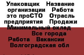 Упаковщик › Название организации ­ Работа-это проСТО › Отрасль предприятия ­ Продажи › Минимальный оклад ­ 23 500 - Все города Работа » Вакансии   . Волгоградская обл.